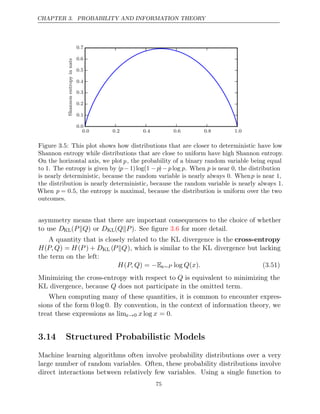 CHAPTER 3. PROBABILITY AND INFORMATION THEORY
0 0 0 2 0 4 0 6 0 8 1 0
. . . . . .
0 0
.
0 1
.
0 2
.
0 3
.
0 4
.
0 5
.
0 6
.
0 7
.
Shannon
entropy
in
nats
Figure 3.5: This plot shows how distributions that are closer to deterministic have low
Shannon entropy while distributions that are close to uniform have high Shannon entropy.
On the horizontal axis, we plotp, the probability of a binary random variable being equal
to . The entropy is given by
1 (p− 1)log(1 −p)−p p
log . When p is near 0, the distribution
is nearly deterministic, because the random variable is nearly always 0. Whenp is near 1,
the distribution is nearly deterministic, because the random variable is nearly always 1.
When p = 0.5, the entropy is maximal, because the distribution is uniform over the two
outcomes.
asymmetry means that there are important consequences to the choice of whether
to use DKL( )
P Q
 or DKL( )
Q P
 . See ﬁgure for more detail.
3.6
A quantity that is closely related to the KL divergence is the cross-entropy
H(P,Q) = H(P ) + DKL (P Q
 ), which is similar to the KL divergence but lacking
the term on the left:
H P, Q
( ) = −Ex∼P log ( )
Q x . (3.51)
Minimizing the cross-entropy with respect to Q is equivalent to minimizing the
KL divergence, because does not participate in the omitted term.
Q
When computing many of these quantities, it is common to encounter expres-
sions of the form 0 log 0. By convention, in the context of information theory, we
treat these expressions as limx→0 x x
log = 0.
3.14 Structured Probabilistic Models
Machine learning algorithms often involve probability distributions over a very
large number of random variables. Often, these probability distributions involve
direct interactions between relatively few variables. Using a single function to
75
 