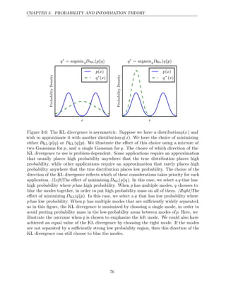 CHAPTER 3. PROBABILITY AND INFORMATION THEORY
x
Probability
Density
q∗
= argminqDKL( )
p q

p x
( )
q∗
( )
x
x
Probability
Density
q∗
= argminqDKL( )
q p

p( )
x
q∗
( )
x
Figure 3.6: The KL divergence is asymmetric. Suppose we have a distributionp(x) and
wish to approximate it with another distribution q(x). We have the choice of minimizing
either DKL(p q
 ) or DKL(q p
 ). We illustrate the eﬀect of this choice using a mixture of
two Gaussians for p, and a single Gaussian for q. The choice of which direction of the
KL divergence to use is problem-dependent. Some applications require an approximation
that usually places high probability anywhere that the true distribution places high
probability, while other applications require an approximation that rarely places high
probability anywhere that the true distribution places low probability. The choice of the
direction of the KL divergence reﬂects which of these considerations takes priority for each
application. (Left)The eﬀect of minimizing DKL(p q
 ). In this case, we select a q that has
high probability where p has high probability. When p has multiple modes, q chooses to
blur the modes together, in order to put high probability mass on all of them. (Right)The
eﬀect of minimizing DKL(q p
 ). In this case, we select a q that has low probability where
p has low probability. When p has multiple modes that are suﬃciently widely separated,
as in this ﬁgure, the KL divergence is minimized by choosing a single mode, in order to
avoid putting probability mass in the low-probability areas between modes ofp. Here, we
illustrate the outcome when q is chosen to emphasize the left mode. We could also have
achieved an equal value of the KL divergence by choosing the right mode. If the modes
are not separated by a suﬃciently strong low probability region, then this direction of the
KL divergence can still choose to blur the modes.
76
 