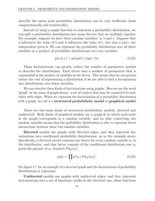 CHAPTER 3. PROBABILITY AND INFORMATION THEORY
describe the entire joint probability distribution can be very ineﬃcient (both
computationally and statistically).
Instead of using a single function to represent a probability distribution, we
can split a probability distribution into many factors that we multiply together.
For example, suppose we have three random variables: a, b and c. Suppose that
a inﬂuences the value of b and b inﬂuences the value of c, but that a and c are
independent given b. We can represent the probability distribution over all three
variables as a product of probability distributions over two variables:
p , , p p p .
(a b c) = ( )
a ( )
b a
| ( )
c b
| (3.52)
These factorizations can greatly reduce the number of parameters needed
to describe the distribution. Each factor uses a number of parameters that is
exponential in the number of variables in the factor. This means that we can greatly
reduce the cost of representing a distribution if we are able to ﬁnd a factorization
into distributions over fewer variables.
We can describe these kinds of factorizations using graphs. Here we use the word
“graph” in the sense of graph theory: a set of vertices that may be connected to each
other with edges. When we represent the factorization of a probability distribution
with a graph, we call it a structured probabilistic model or graphical model.
There are two main kinds of structured probabilistic models: directed and
undirected. Both kinds of graphical models use a graph G in which each node
in the graph corresponds to a random variable, and an edge connecting two
random variables means that the probability distribution is able to represent direct
interactions between those two random variables.
Directed models use graphs with directed edges, and they represent fac-
torizations into conditional probability distributions, as in the example above.
Speciﬁcally, a directed model contains one factor for every random variable xi in
the distribution, and that factor consists of the conditional distribution over xi
given the parents of xi, denoted PaG(xi):
p( ) =
x

i
p (xi | PaG (xi)). (3.53)
See ﬁgure for an example of a directed graph and the factorization of probability
3.7
distributions it represents.
Undirected models use graphs with undirected edges, and they represent
factorizations into a set of functions; unlike in the directed case, these functions
77
 