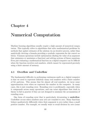 Chapter 4
Numerical Computation
Machine learning algorithms usually require a high amount of numerical compu-
tation. This typically refers to algorithms that solve mathematical problems by
methods that update estimates of the solution via an iterative process, rather than
analytically deriving a formula providing a symbolic expression for the correct so-
lution. Common operations include optimization (ﬁnding the value of an argument
that minimizes or maximizes a function) and solving systems of linear equations.
Even just evaluating a mathematical function on a digital computer can be diﬃcult
when the function involves real numbers, which cannot be represented precisely
using a ﬁnite amount of memory.
4.1 Overﬂow and Underﬂow
The fundamental diﬃculty in performing continuous math on a digital computer
is that we need to represent inﬁnitely many real numbers with a ﬁnite number
of bit patterns. This means that for almost all real numbers, we incur some
approximation error when we represent the number in the computer. In many
cases, this is just rounding error. Rounding error is problematic, especially when
it compounds across many operations, and can cause algorithms that work in
theory to fail in practice if they are not designed to minimize the accumulation of
rounding error.
One form of rounding error that is particularly devastating is underﬂow.
Underﬂow occurs when numbers near zero are rounded to zero. Many functions
behave qualitatively diﬀerently when their argument is zero rather than a small
positive number. For example, we usually want to avoid division by zero (some
80
 