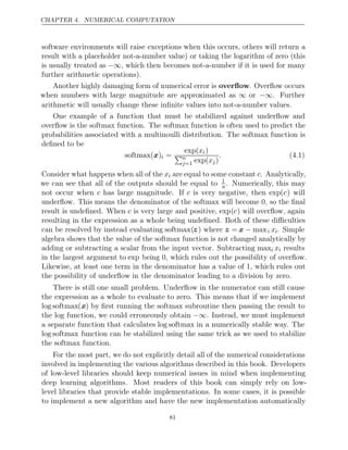CHAPTER 4. NUMERICAL COMPUTATION
software environments will raise exceptions when this occurs, others will return a
result with a placeholder not-a-number value) or taking the logarithm of zero (this
is usually treated as −∞, which then becomes not-a-number if it is used for many
further arithmetic operations).
Another highly damaging form of numerical error is overﬂow. Overﬂow occurs
when numbers with large magnitude are approximated as ∞ or −∞. Further
arithmetic will usually change these inﬁnite values into not-a-number values.
One example of a function that must be stabilized against underﬂow and
overﬂow is the softmax function. The softmax function is often used to predict the
probabilities associated with a multinoulli distribution. The softmax function is
deﬁned to be
softmax( )
x i =
exp(xi)
n
j=1 exp(xj)
. (4.1)
Consider what happens when all of the xi are equal to some constant c. Analytically,
we can see that all of the outputs should be equal to 1
n. Numerically, this may
not occur when c has large magnitude. If c is very negative, then exp(c) will
underﬂow. This means the denominator of the softmax will become 0, so the ﬁnal
result is undeﬁned. When c is very large and positive, exp(c) will overﬂow, again
resulting in the expression as a whole being undeﬁned. Both of these diﬃculties
can be resolved by instead evaluating softmax(z) where z = x − maxi xi. Simple
algebra shows that the value of the softmax function is not changed analytically by
adding or subtracting a scalar from the input vector. Subtracting maxi xi results
in the largest argument to exp being 0, which rules out the possibility of overﬂow.
Likewise, at least one term in the denominator has a value of 1, which rules out
the possibility of underﬂow in the denominator leading to a division by zero.
There is still one small problem. Underﬂow in the numerator can still cause
the expression as a whole to evaluate to zero. This means that if we implement
log softmax(x) by ﬁrst running the softmax subroutine then passing the result to
the log function, we could erroneously obtain −∞. Instead, we must implement
a separate function that calculates log softmax in a numerically stable way. The
log softmax function can be stabilized using the same trick as we used to stabilize
the function.
softmax
For the most part, we do not explicitly detail all of the numerical considerations
involved in implementing the various algorithms described in this book. Developers
of low-level libraries should keep numerical issues in mind when implementing
deep learning algorithms. Most readers of this book can simply rely on low-
level libraries that provide stable implementations. In some cases, it is possible
to implement a new algorithm and have the new implementation automatically
81
 