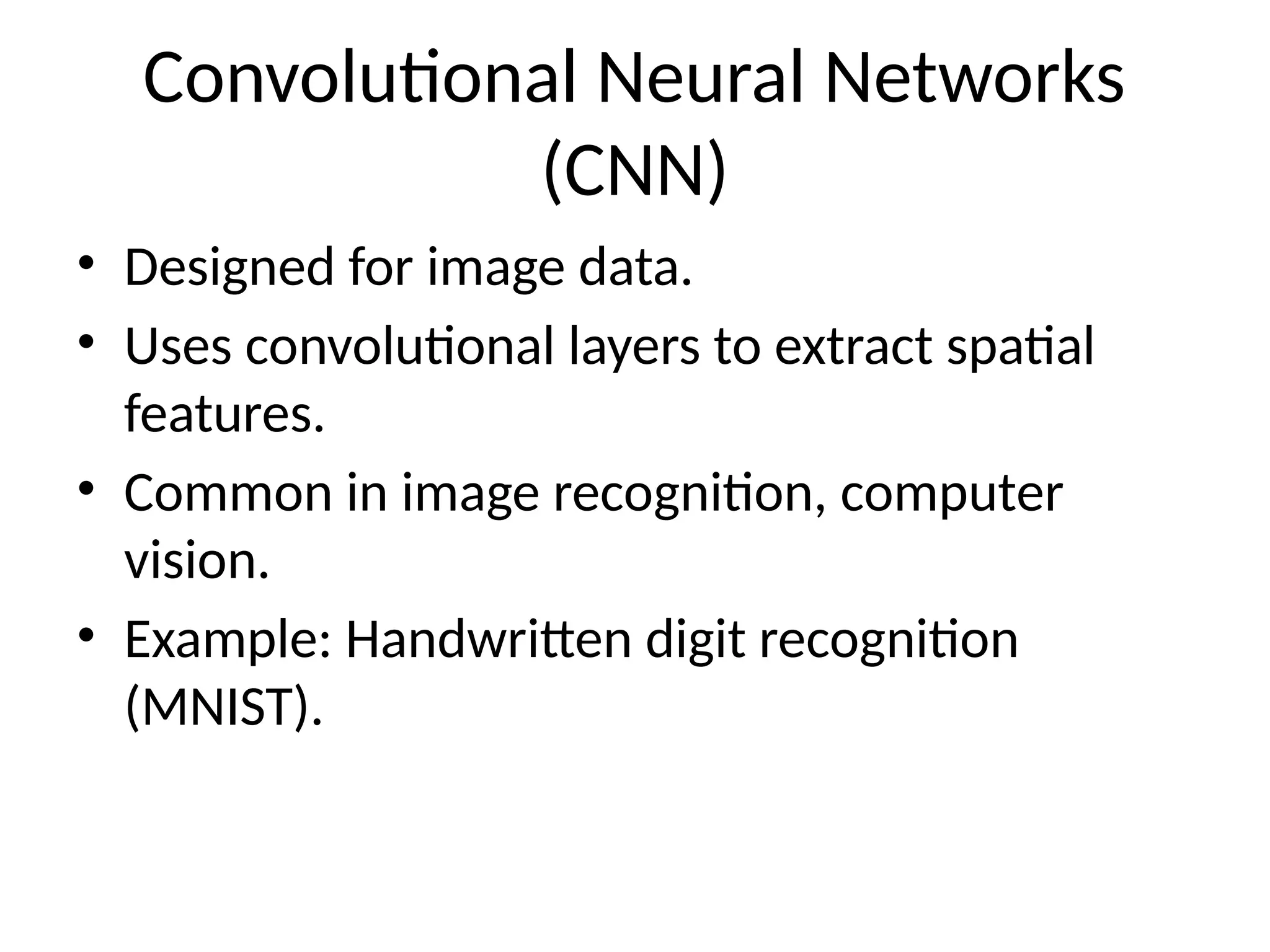 Convolutional Neural Networks
(CNN)
• Designed for image data.
• Uses convolutional layers to extract spatial
features.
• Common in image recognition, computer
vision.
• Example: Handwritten digit recognition
(MNIST).
 