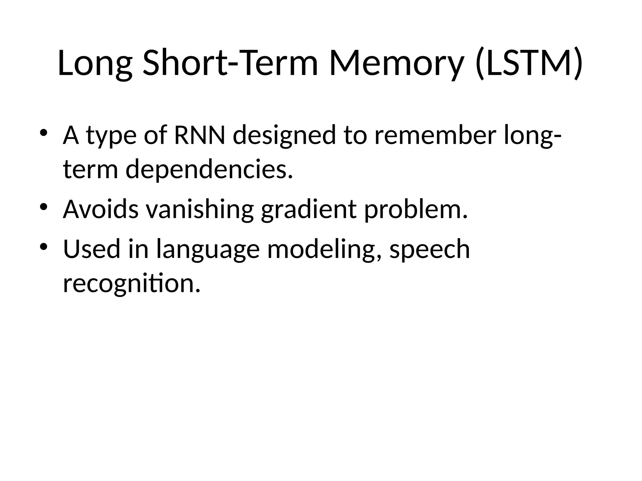 Long Short-Term Memory (LSTM)
• A type of RNN designed to remember long-
term dependencies.
• Avoids vanishing gradient problem.
• Used in language modeling, speech
recognition.
 