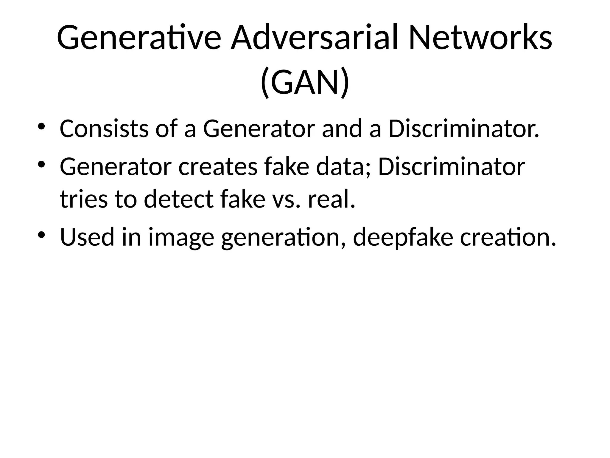 Generative Adversarial Networks
(GAN)
• Consists of a Generator and a Discriminator.
• Generator creates fake data; Discriminator
tries to detect fake vs. real.
• Used in image generation, deepfake creation.
 