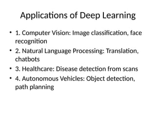Applications of Deep Learning
• 1. Computer Vision: Image classification, face
recognition
• 2. Natural Language Processing: Translation,
chatbots
• 3. Healthcare: Disease detection from scans
• 4. Autonomous Vehicles: Object detection,
path planning
 