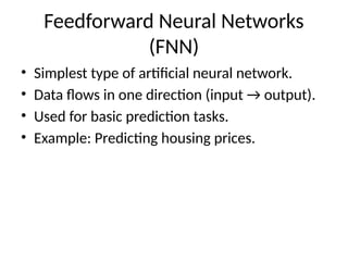 Feedforward Neural Networks
(FNN)
• Simplest type of artificial neural network.
• Data flows in one direction (input → output).
• Used for basic prediction tasks.
• Example: Predicting housing prices.
 