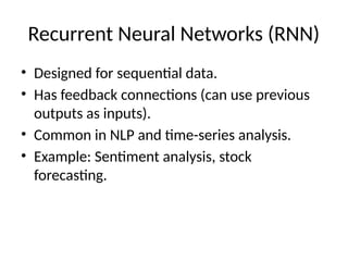 Recurrent Neural Networks (RNN)
• Designed for sequential data.
• Has feedback connections (can use previous
outputs as inputs).
• Common in NLP and time-series analysis.
• Example: Sentiment analysis, stock
forecasting.
 