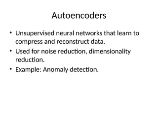 Autoencoders
• Unsupervised neural networks that learn to
compress and reconstruct data.
• Used for noise reduction, dimensionality
reduction.
• Example: Anomaly detection.
 