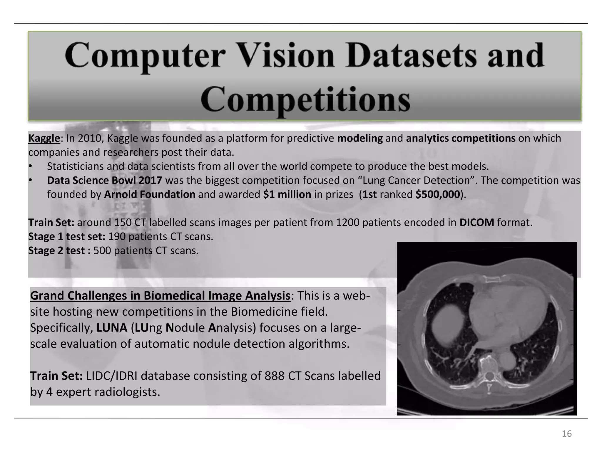 Kaggle: In 2010, Kaggle was founded as a platform for predictive modeling and analytics competitions on which
companies and researchers post their data.
• Statisticians and data scientists from all over the world compete to produce the best models.
• Data Science Bowl 2017 was the biggest competition focused on “Lung Cancer Detection”. The competition was
founded by Arnold Foundation and awarded $1 million in prizes (1st ranked $500,000).
Train Set: around 150 CT labelled scans images per patient from 1200 patients encoded in DICOM format.
Stage 1 test set: 190 patients CT scans.
Stage 2 test : 500 patients CT scans.
16
Grand Challenges in Biomedical Image Analysis: This is a web-
site hosting new competitions in the Biomedicine field.
Specifically, LUNA (LUng Nodule Analysis) focuses on a large-
scale evaluation of automatic nodule detection algorithms.
Train Set: LIDC/IDRI database consisting of 888 CT Scans labelled
by 4 expert radiologists.
 