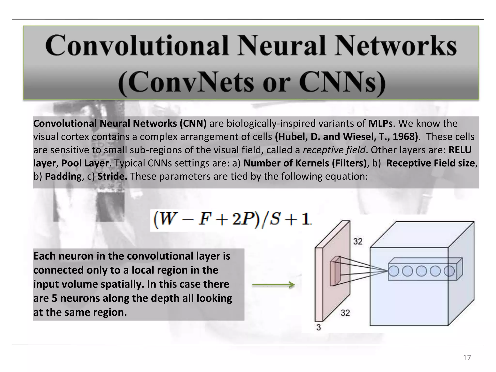 Each neuron in the convolutional layer is
connected only to a local region in the
input volume spatially. In this case there
are 5 neurons along the depth all looking
at the same region.
17
Convolutional Neural Networks (CNN) are biologically-inspired variants of MLPs. We know the
visual cortex contains a complex arrangement of cells (Hubel, D. and Wiesel, T., 1968). These cells
are sensitive to small sub-regions of the visual field, called a receptive field. Other layers are: RELU
layer, Pool Layer. Typical CNNs settings are: a) Number of Kernels (Filters), b) Receptive Field size,
b) Padding, c) Stride. These parameters are tied by the following equation:
 