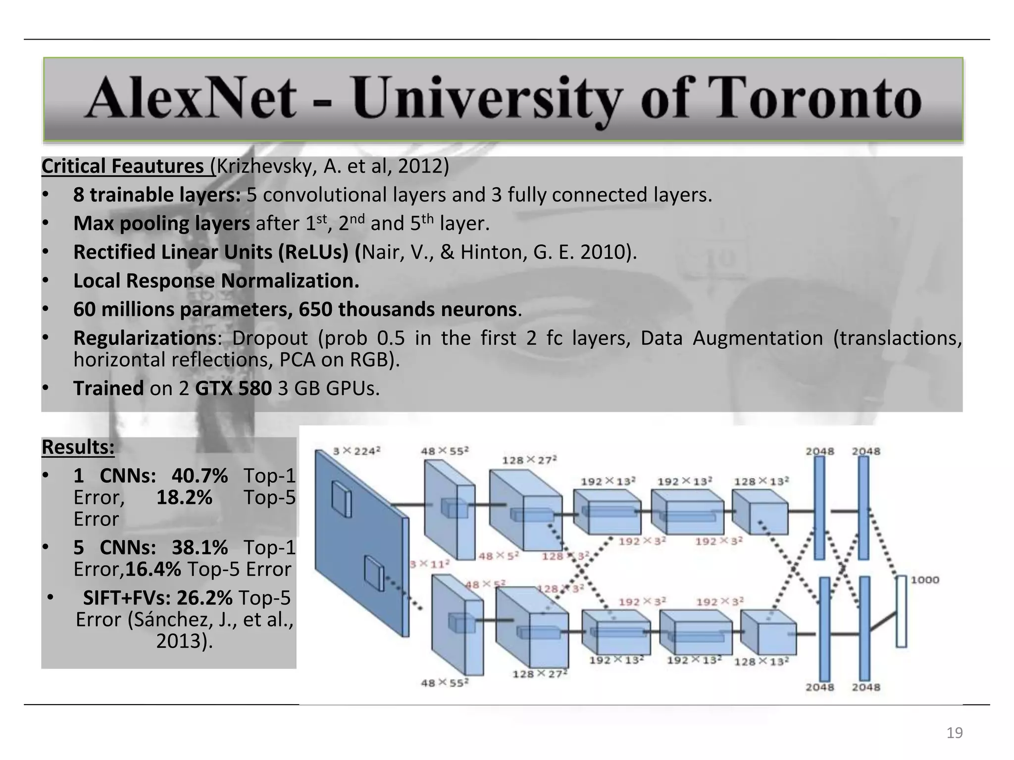 19
Critical Feautures (Krizhevsky, A. et al, 2012)
• 8 trainable layers: 5 convolutional layers and 3 fully connected layers.
• Max pooling layers after 1st, 2nd and 5th layer.
• Rectified Linear Units (ReLUs) (Nair, V., & Hinton, G. E. 2010).
• Local Response Normalization.
• 60 millions parameters, 650 thousands neurons.
• Regularizations: Dropout (prob 0.5 in the first 2 fc layers, Data Augmentation (translactions,
horizontal reflections, PCA on RGB).
• Trained on 2 GTX 580 3 GB GPUs.
Results:
• 1 CNNs: 40.7% Top-1
Error, 18.2% Top-5
Error
• 5 CNNs: 38.1% Top-1
Error,16.4% Top-5 Error
• SIFT+FVs: 26.2% Top-5
Error (Sánchez, J., et al.,
2013).
 