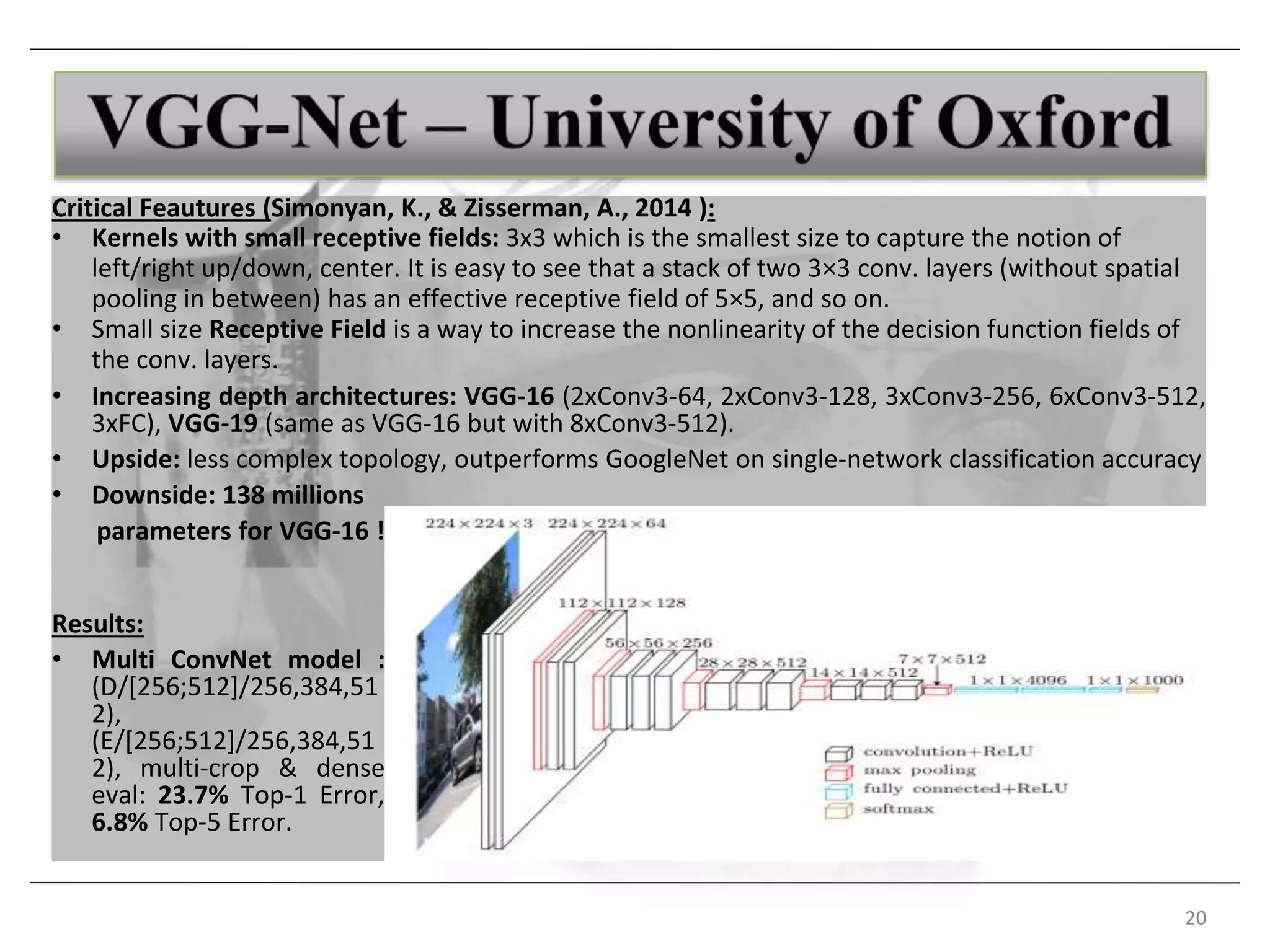 20
Critical Feautures (Simonyan, K., & Zisserman, A., 2014 ):
• Kernels with small receptive fields: 3x3 which is the smallest size to capture the notion of
left/right up/down, center. It is easy to see that a stack of two 3×3 conv. layers (without spatial
pooling in between) has an effective receptive field of 5×5, and so on.
• Small size Receptive Field is a way to increase the nonlinearity of the decision function fields of
the conv. layers.
• Increasing depth architectures: VGG-16 (2xConv3-64, 2xConv3-128, 3xConv3-256, 6xConv3-512,
3xFC), VGG-19 (same as VGG-16 but with 8xConv3-512).
• Upside: less complex topology, outperforms GoogleNet on single-network classification accuracy
• Downside: 138 millions
parameters for VGG-16 !
Results:
• Multi ConvNet model :
(D/[256;512]/256,384,51
2),
(E/[256;512]/256,384,51
2), multi-crop & dense
eval: 23.7% Top-1 Error,
6.8% Top-5 Error.
 