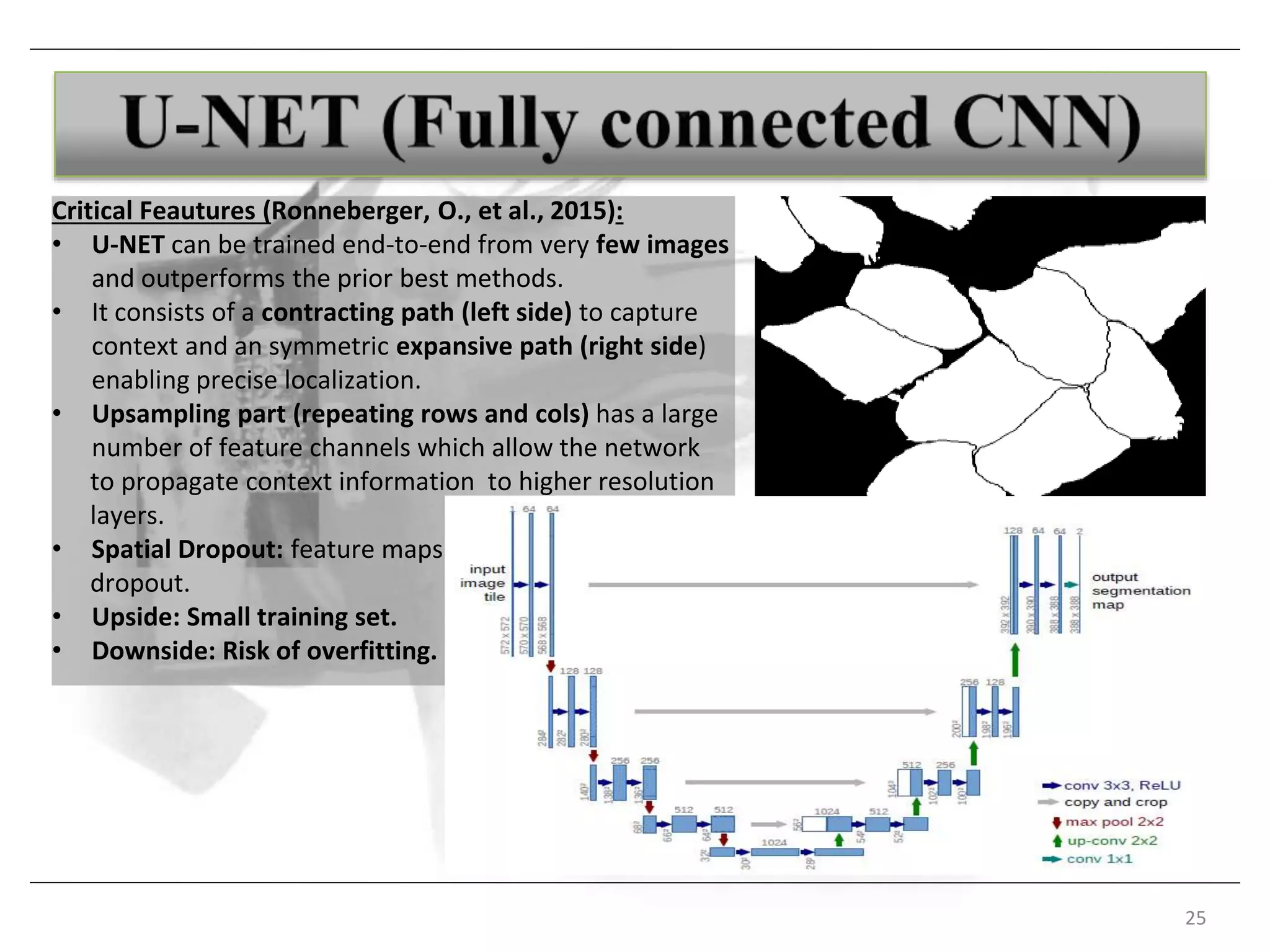 25
Critical Feautures (Ronneberger, O., et al., 2015):
• U-NET can be trained end-to-end from very few images
and outperforms the prior best methods.
• It consists of a contracting path (left side) to capture
context and an symmetric expansive path (right side)
enabling precise localization.
• Upsampling part (repeating rows and cols) has a large
number of feature channels which allow the network
to propagate context information to higher resolution
layers.
• Spatial Dropout: feature maps
dropout.
• Upside: Small training set.
• Downside: Risk of overfitting.
 
