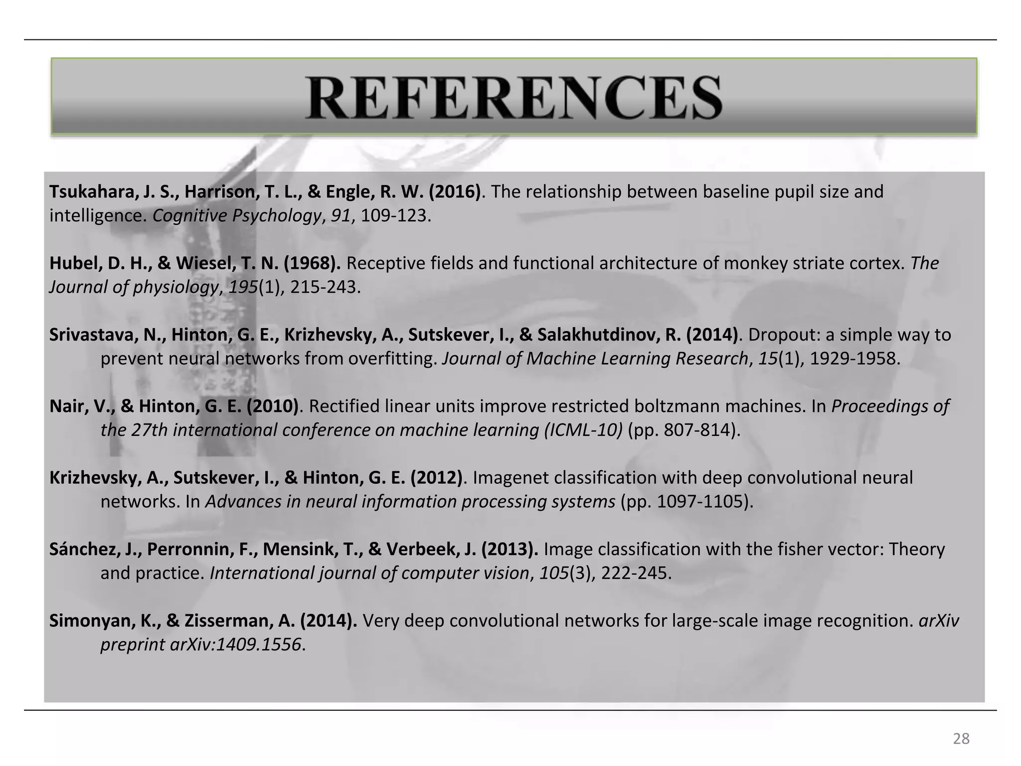 Tsukahara, J. S., Harrison, T. L., & Engle, R. W. (2016). The relationship between baseline pupil size and
intelligence. Cognitive Psychology, 91, 109-123.
Hubel, D. H., & Wiesel, T. N. (1968). Receptive fields and functional architecture of monkey striate cortex. The
Journal of physiology, 195(1), 215-243.
Srivastava, N., Hinton, G. E., Krizhevsky, A., Sutskever, I., & Salakhutdinov, R. (2014). Dropout: a simple way to
prevent neural networks from overfitting. Journal of Machine Learning Research, 15(1), 1929-1958.
Nair, V., & Hinton, G. E. (2010). Rectified linear units improve restricted boltzmann machines. In Proceedings of
the 27th international conference on machine learning (ICML-10) (pp. 807-814).
Krizhevsky, A., Sutskever, I., & Hinton, G. E. (2012). Imagenet classification with deep convolutional neural
networks. In Advances in neural information processing systems (pp. 1097-1105).
Sánchez, J., Perronnin, F., Mensink, T., & Verbeek, J. (2013). Image classification with the fisher vector: Theory
and practice. International journal of computer vision, 105(3), 222-245.
Simonyan, K., & Zisserman, A. (2014). Very deep convolutional networks for large-scale image recognition. arXiv
preprint arXiv:1409.1556.
28
.
 