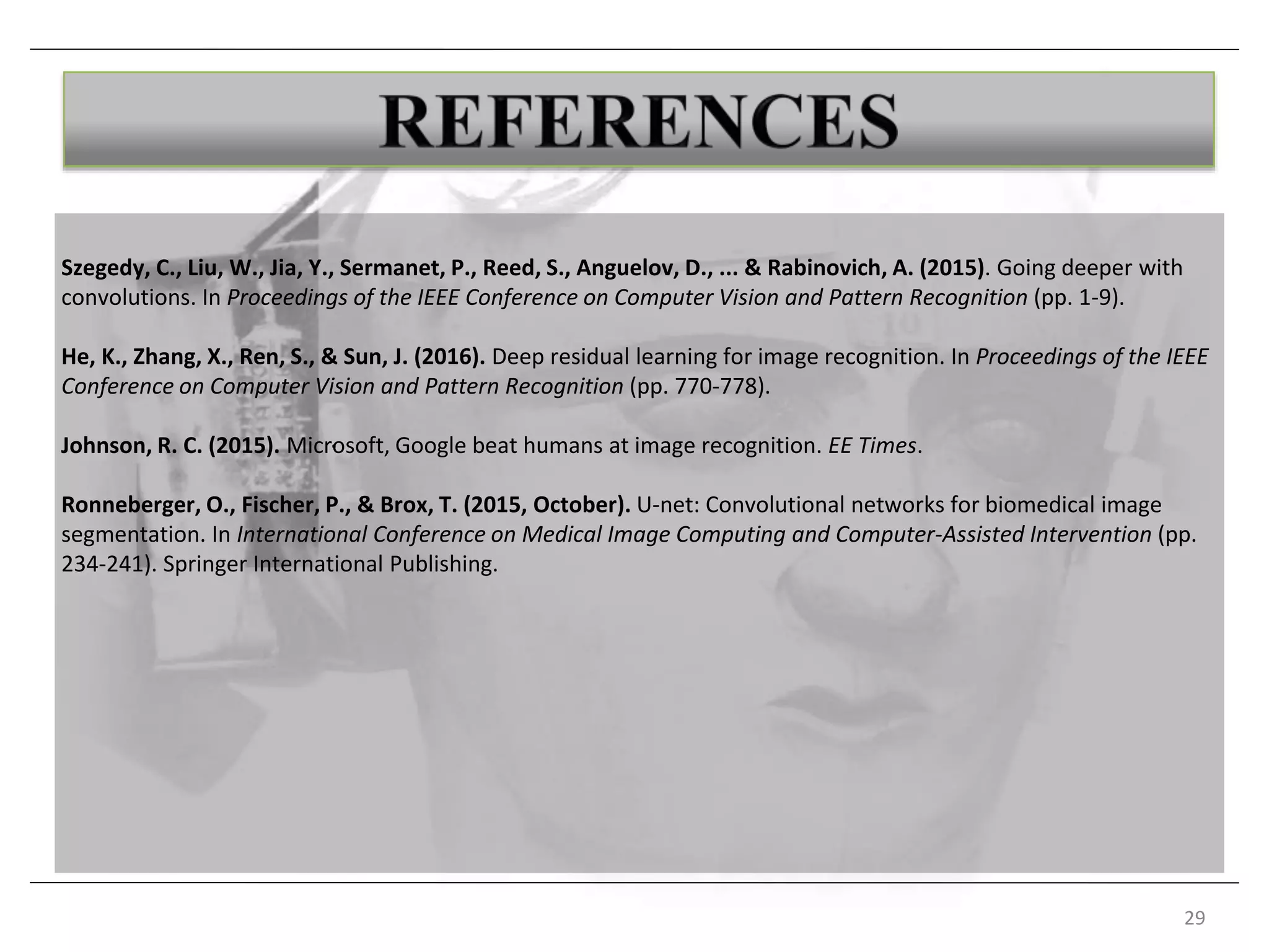 Szegedy, C., Liu, W., Jia, Y., Sermanet, P., Reed, S., Anguelov, D., ... & Rabinovich, A. (2015). Going deeper with
convolutions. In Proceedings of the IEEE Conference on Computer Vision and Pattern Recognition (pp. 1-9).
He, K., Zhang, X., Ren, S., & Sun, J. (2016). Deep residual learning for image recognition. In Proceedings of the IEEE
Conference on Computer Vision and Pattern Recognition (pp. 770-778).
Johnson, R. C. (2015). Microsoft, Google beat humans at image recognition. EE Times.
Ronneberger, O., Fischer, P., & Brox, T. (2015, October). U-net: Convolutional networks for biomedical image
segmentation. In International Conference on Medical Image Computing and Computer-Assisted Intervention (pp.
234-241). Springer International Publishing.
29
.
 