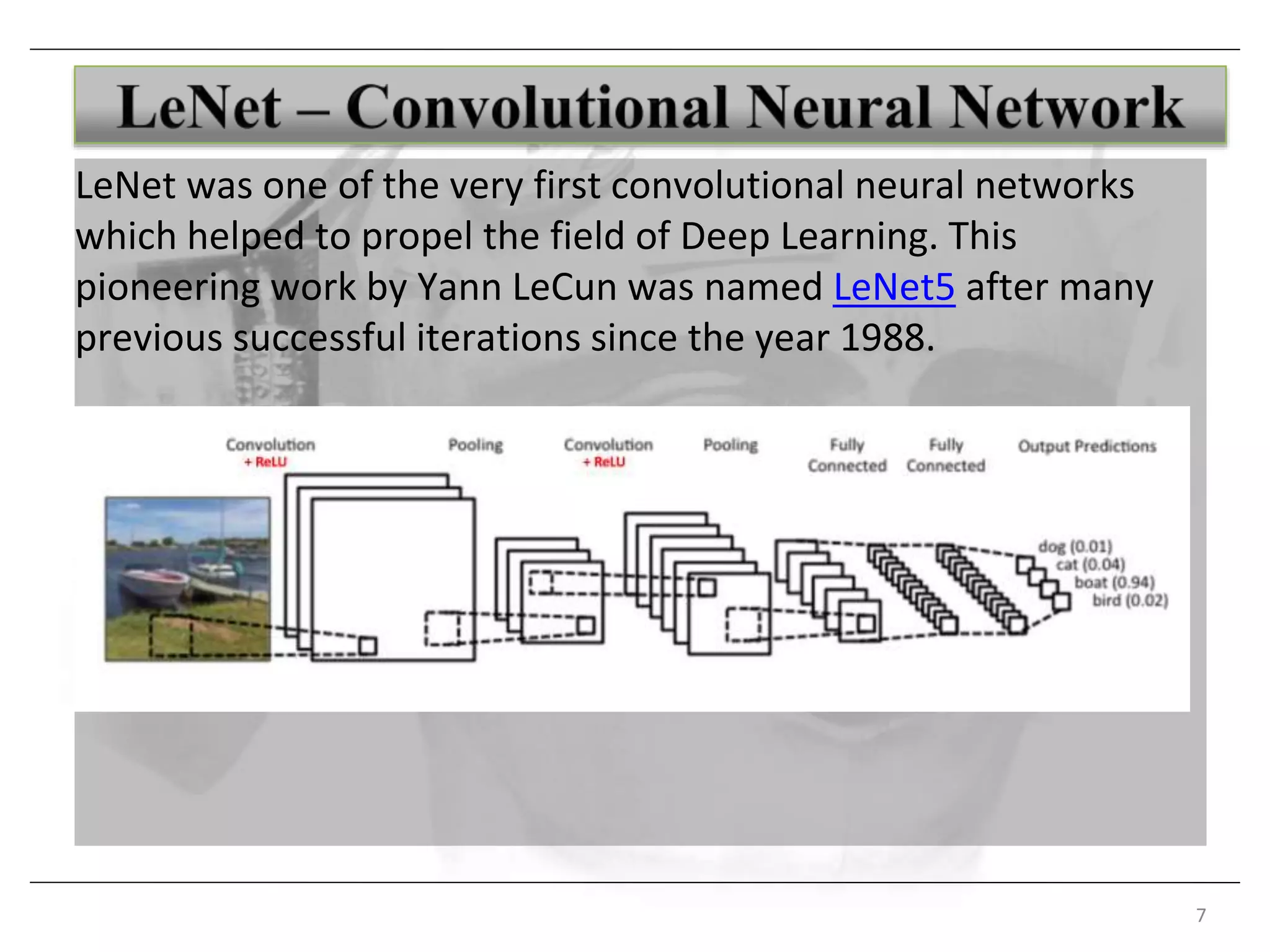 7
LeNet was one of the very first convolutional neural networks
which helped to propel the field of Deep Learning. This
pioneering work by Yann LeCun was named LeNet5 after many
previous successful iterations since the year 1988.
 