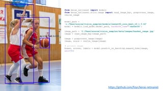 https://github.com/fizyr/keras-retinanet
model_path =
'c:/Tess/source/vision_samples/models/resnet50_coco_best_v2.1.0.h5'
model = models.load_model(model_path, backbone_name='resnet50’)
image_path = 'C:/Tess/source/vision_samples/data/images/basket_image.jpg'
image = read_image_bgr(image_path)
image = preprocess_image(image)
image, scale = resize_image(image)
# process image
boxes, scores, labels = model.predict_on_batch(np.expand_dims(image,
axis=0))
from keras_retinanet import models
from keras_retinanet.utils.image import read_image_bgr, preprocess_image,
resize_image
 