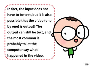 !118
In fact, the input does not
have to be text, but it is also
possible that the video (one
by one) is output! The
output can still be text, and
the most common is
probably to let the
computer say what
happened in the video.
 