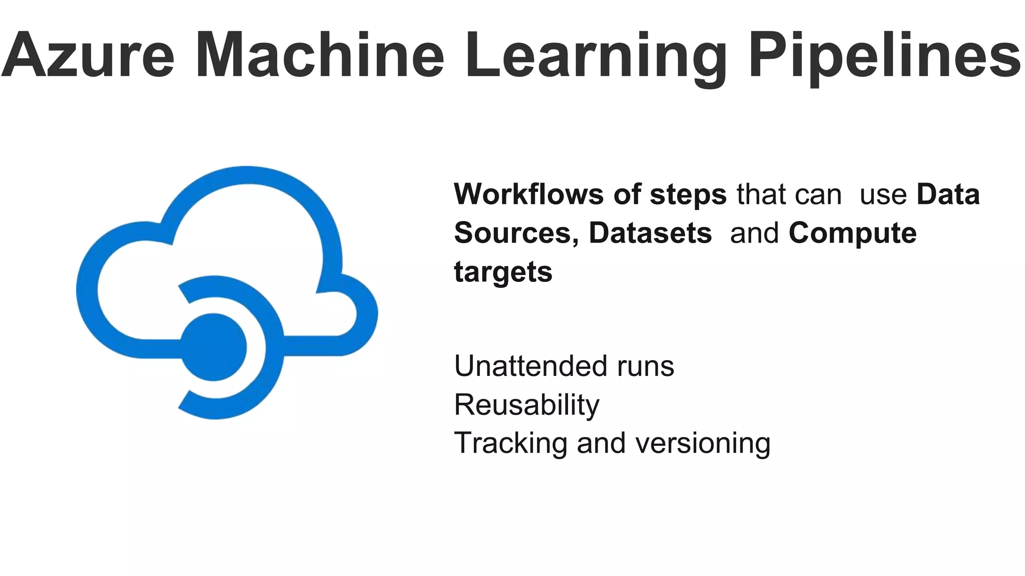 Azure Machine Learning Pipelines
Workflows of steps that can use Data
Sources, Datasets and Compute
targets
Unattended runs
Reusability
Tracking and versioning
 