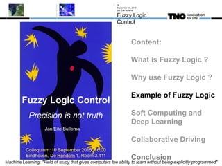 September 10, 2015
Jan Eite Bullema
Fuzzy Logic
Control
18
Content:
What is Fuzzy Logic ?
Why use Fuzzy Logic ?
Example of Fuzzy Logic
Soft Computing and
Deep Learning
Collaborative Driving
Conclusion
Machine Learning: "Field of study that gives computers the ability to learn without being explicitly programmed"
 
