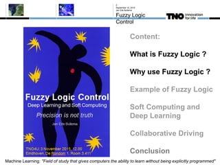 September 10, 2015
Jan Eite Bullema
Fuzzy Logic
Control
2
Content:
What is Fuzzy Logic ?
Why use Fuzzy Logic ?
Example of Fuzzy Logic
Soft Computing and
Deep Learning
Collaborative Driving
Conclusion
Machine Learning: "Field of study that gives computers the ability to learn without being explicitly programmed"
 