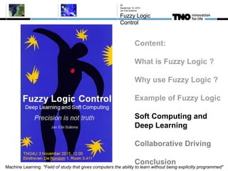 September 10, 2015
Jan Eite Bullema
Fuzzy Logic
Control
38
Content:
What is Fuzzy Logic ?
Why use Fuzzy Logic ?
Example of Fuzzy Logic
Soft Computing and
Deep Learning
Collaborative Driving
Conclusion
Machine Learning: "Field of study that gives computers the ability to learn without being explicitly programmed"
 