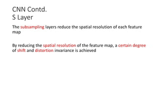 CNN Contd.
S Layer
The subsampling layers reduce the spatial resolution of each feature
map
By reducing the spatial resolution of the feature map, a certain degree
of shift and distortion invariance is achieved
 