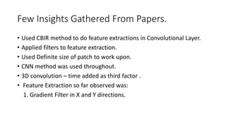 Few Insights Gathered From Papers.
• Used CBIR method to do feature extractions in Convolutional Layer.
• Applied filters to feature extraction.
• Used Definite size of patch to work upon.
• CNN method was used throughout.
• 3D convolution – time added as third factor .
• Feature Extraction so far observed was:
1. Gradient Filter in X and Y directions.
 