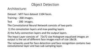Object Detection
Architecture:
Dataset : MIT Face dataset 1104 faces.
Training – 200 images.
Test - 200 images.
The Convolutional Neural Network consists of two parts
1) the convolution layers and max-pooling layers
2) the fully connection layers and the output layers.
The Input Layer consists of 72x72 size histogram equalized images an
output is the set of different face images each of size 18x18.
The networks used for face detection and face recognition contains two
convolutional layer and two sub-sampling layer.
 