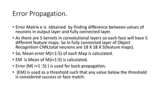 Error Propagation.
• Error Matrix e is obtained by finding difference between values of
neurons in output layer and fully connected layer.
• As there are 5 kernels in convolutional layers so each face will have 5
different feature maps. So in fully connected layer of Object
Recognition CNN,total neurons are 18 X 18 X 5(feature maps).
• So, Mean error M(i=1:5) of each Map is calculated.
• EM is Mean of M(i=1:5) is calculated.
• Error {M( i=1 :5) } is used for back-propagation.
• {EM} is used as a threshold such that any value below the threshold
is considered success or face match.
 