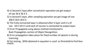 4) In Second C layer,after convolution operation we get output
of size 36 X 36 X 5 .
5) In Second S layer, after sampling operation we get image of size
200 X 18 X 18 X 5.
6) The Fully connected layer is obtained after S layer and it is of
size 18 X 18 X 5 and each of neuron is connected to output layer.
7) Error Propagated using above method mentioned in
Back Propagation section of Object Recognition.
8) Error propagation takes place for fixed number of epochs in during
trainning.
9) For testing, {EM} obtained in equation is used as threshold to find face
match.
 