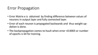 Error Propagation
• Error Matrix e is obtained by finding difference between values of
neurons in output layer and fully connected layer.
• Error of each neuron is propagated backwards and thus weight up-
dation is done.
• The backpropagation comes to hault when error <0.0003 or number
of epochs is 64 for training.
 