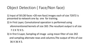 Object Detection ( Face/Non face)
1) Input of 50 (30 faces +20 non face) images each of size 72X72 is
presented to network one by one for training.
2) In First Layer, Convolutional operation is performed using
aforementioned kernels of size 3X3 .The resultant output is of size
7 2 X 72 X 5.
3) In first S Layer, Sampling of image using mean filter of size 2X2
and sampling alternate rows and columns.The output of this of size
36 X 36 X 5.
 