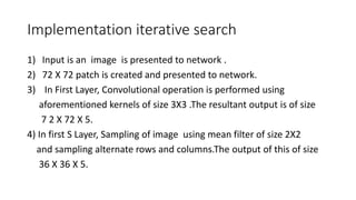 Implementation iterative search
1) Input is an image is presented to network .
2) 72 X 72 patch is created and presented to network.
3) In First Layer, Convolutional operation is performed using
aforementioned kernels of size 3X3 .The resultant output is of size
7 2 X 72 X 5.
4) In first S Layer, Sampling of image using mean filter of size 2X2
and sampling alternate rows and columns.The output of this of size
36 X 36 X 5.
 