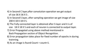4) In Second C layer,after convolution operation we get output
of size 36 X 36 X 5 .
5) In Second S layer, after sampling operation we get image of size
200 X 18 X 18 X 5.
6) The Fully connected layer is obtained after S layer and it is of
size 18 X 18 X 5 and each of neuron is connected to output layer.
7) Error Propagated using above method mentioned in
Back Propagation section of Object Recognition.
8) Error propagation takes place for fixed number of epochs in during
trainning.
9) As an image is found Count = count+1.
 