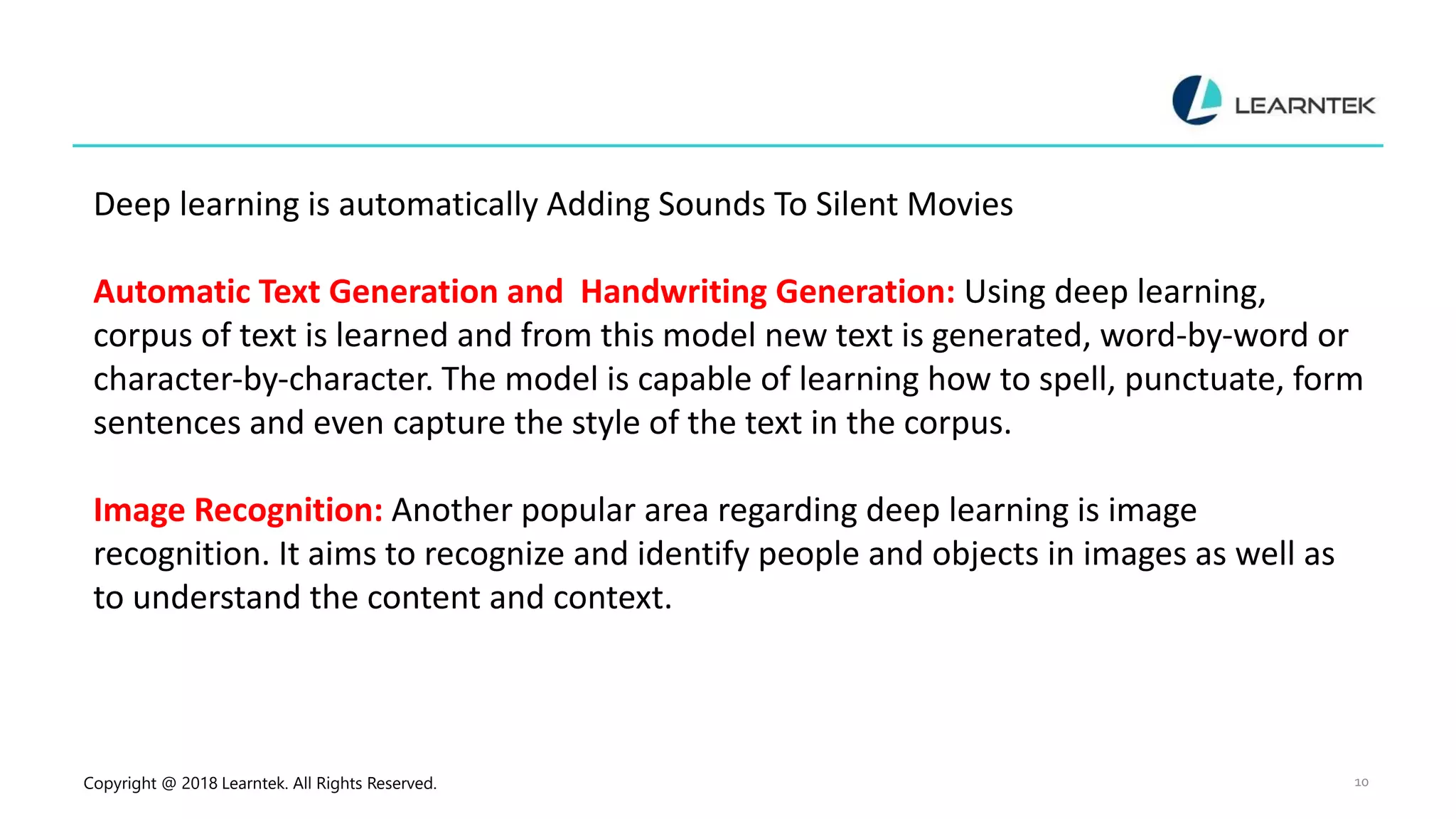 Copyright @ 2018 Learntek. All Rights Reserved. 10
Deep learning is automatically Adding Sounds To Silent Movies
Automatic Text Generation and Handwriting Generation: Using deep learning,
corpus of text is learned and from this model new text is generated, word-by-word or
character-by-character. The model is capable of learning how to spell, punctuate, form
sentences and even capture the style of the text in the corpus.
Image Recognition: Another popular area regarding deep learning is image
recognition. It aims to recognize and identify people and objects in images as well as
to understand the content and context.
 