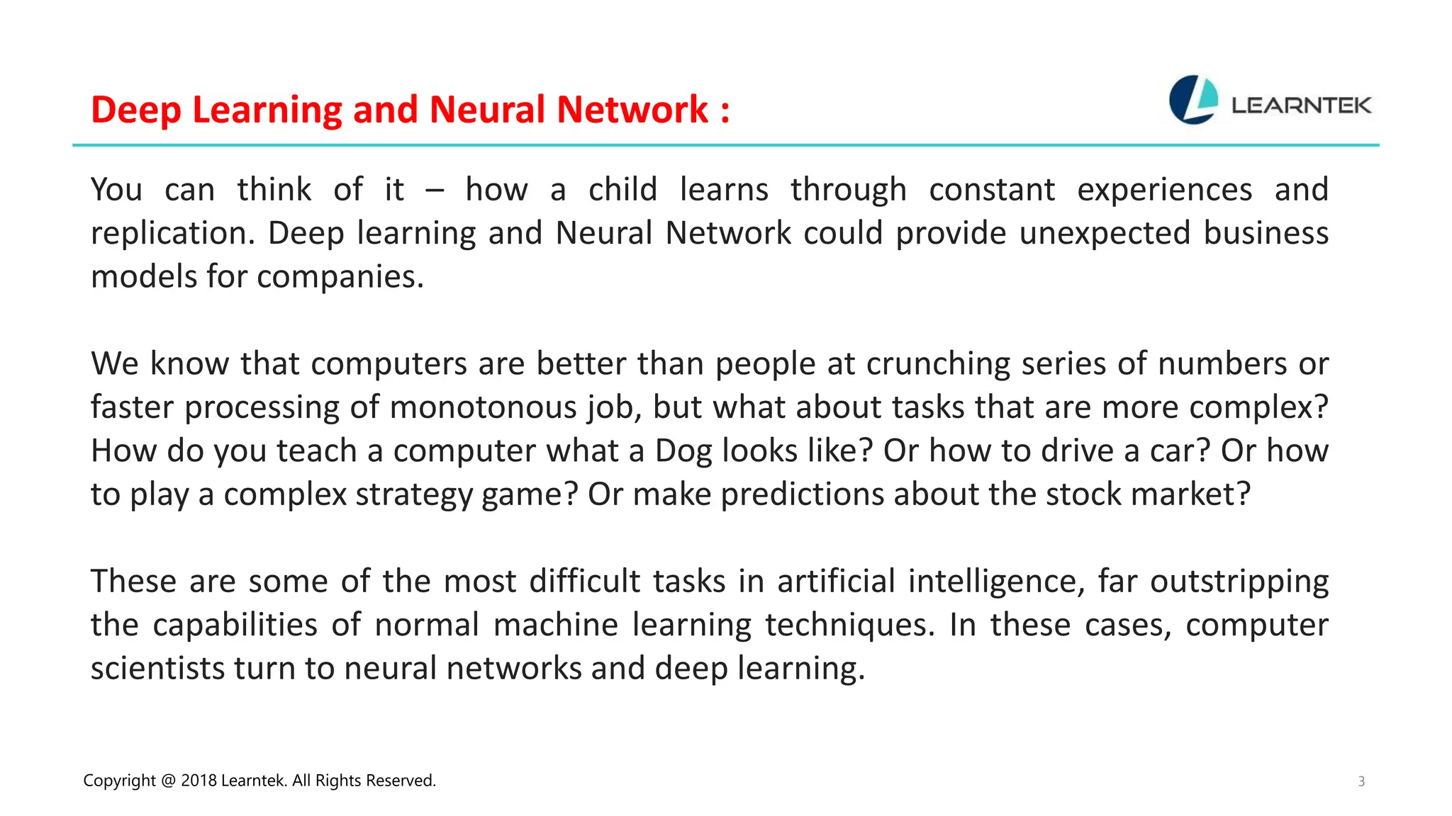 Copyright @ 2018 Learntek. All Rights Reserved. 3
Deep Learning and Neural Network :
You can think of it – how a child learns through constant experiences and
replication. Deep learning and Neural Network could provide unexpected business
models for companies.
We know that computers are better than people at crunching series of numbers or
faster processing of monotonous job, but what about tasks that are more complex?
How do you teach a computer what a Dog looks like? Or how to drive a car? Or how
to play a complex strategy game? Or make predictions about the stock market?
These are some of the most difficult tasks in artificial intelligence, far outstripping
the capabilities of normal machine learning techniques. In these cases, computer
scientists turn to neural networks and deep learning.
 