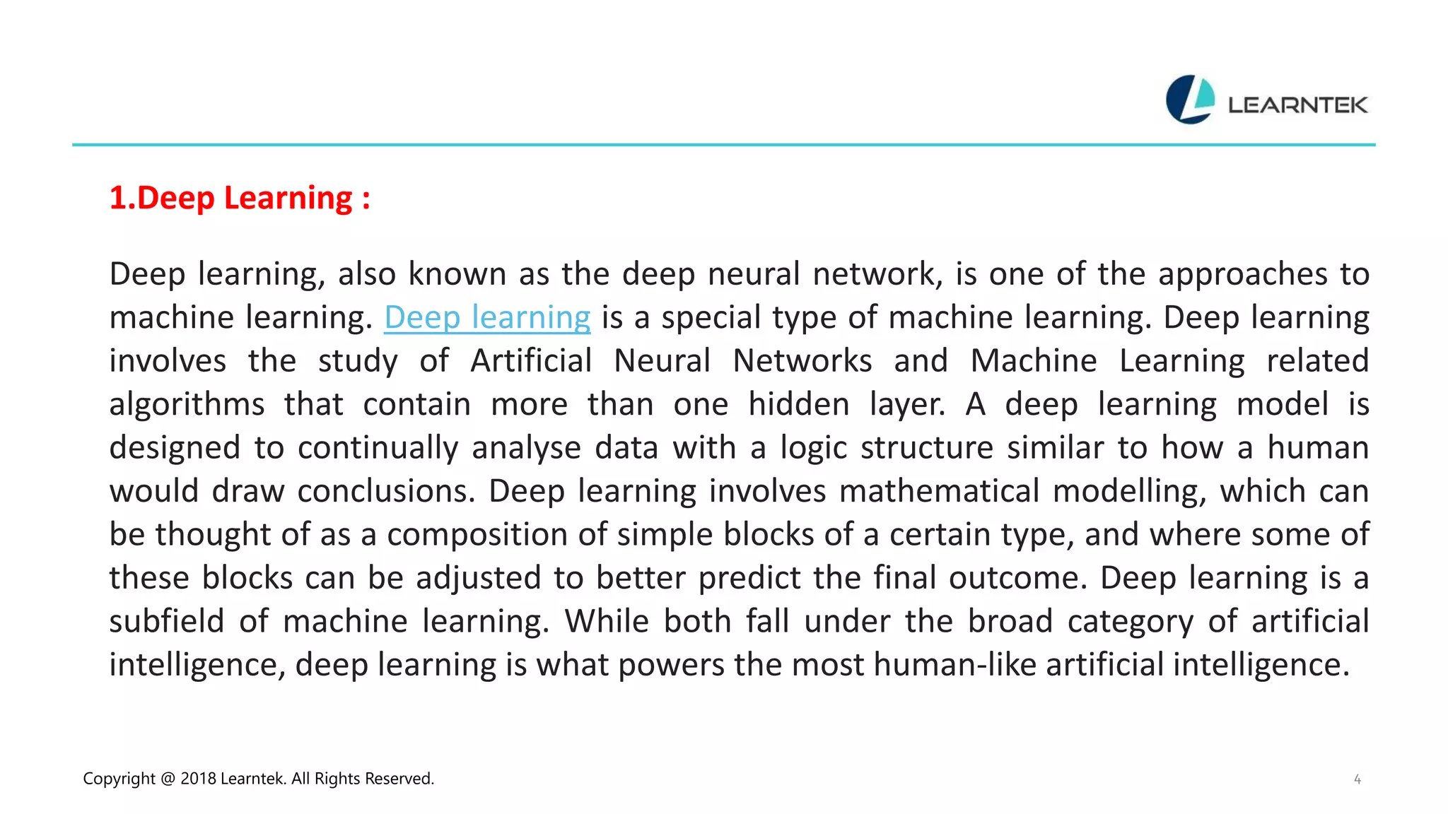 Copyright @ 2018 Learntek. All Rights Reserved. 4
1.Deep Learning :
Deep learning, also known as the deep neural network, is one of the approaches to
machine learning. Deep learning is a special type of machine learning. Deep learning
involves the study of Artificial Neural Networks and Machine Learning related
algorithms that contain more than one hidden layer. A deep learning model is
designed to continually analyse data with a logic structure similar to how a human
would draw conclusions. Deep learning involves mathematical modelling, which can
be thought of as a composition of simple blocks of a certain type, and where some of
these blocks can be adjusted to better predict the final outcome. Deep learning is a
subfield of machine learning. While both fall under the broad category of artificial
intelligence, deep learning is what powers the most human-like artificial intelligence.
 