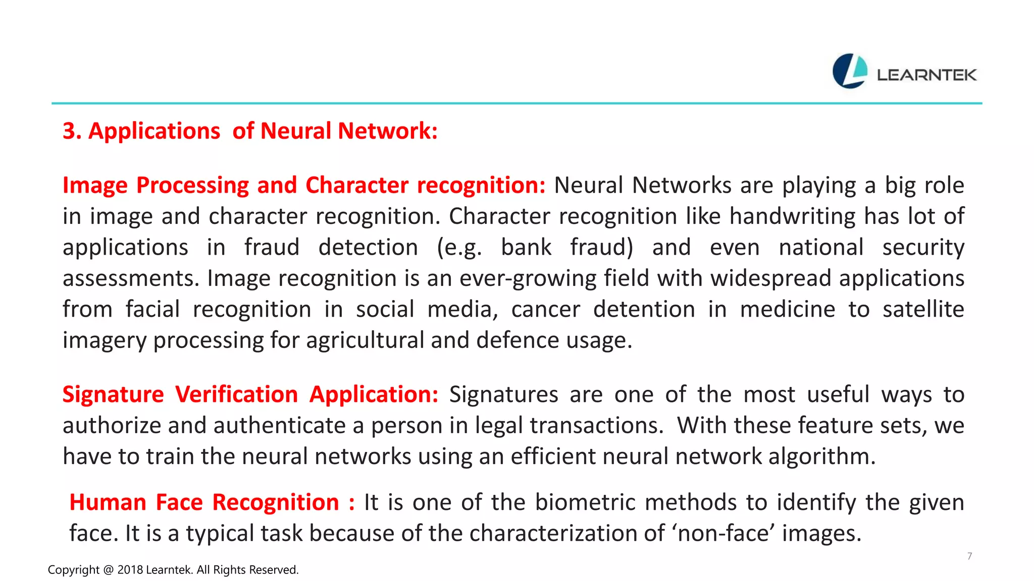 Copyright @ 2018 Learntek. All Rights Reserved.
7
3. Applications of Neural Network:
Image Processing and Character recognition: Neural Networks are playing a big role
in image and character recognition. Character recognition like handwriting has lot of
applications in fraud detection (e.g. bank fraud) and even national security
assessments. Image recognition is an ever-growing field with widespread applications
from facial recognition in social media, cancer detention in medicine to satellite
imagery processing for agricultural and defence usage.
Signature Verification Application: Signatures are one of the most useful ways to
authorize and authenticate a person in legal transactions. With these feature sets, we
have to train the neural networks using an efficient neural network algorithm.
Human Face Recognition : It is one of the biometric methods to identify the given
face. It is a typical task because of the characterization of ‘non-face’ images.
 