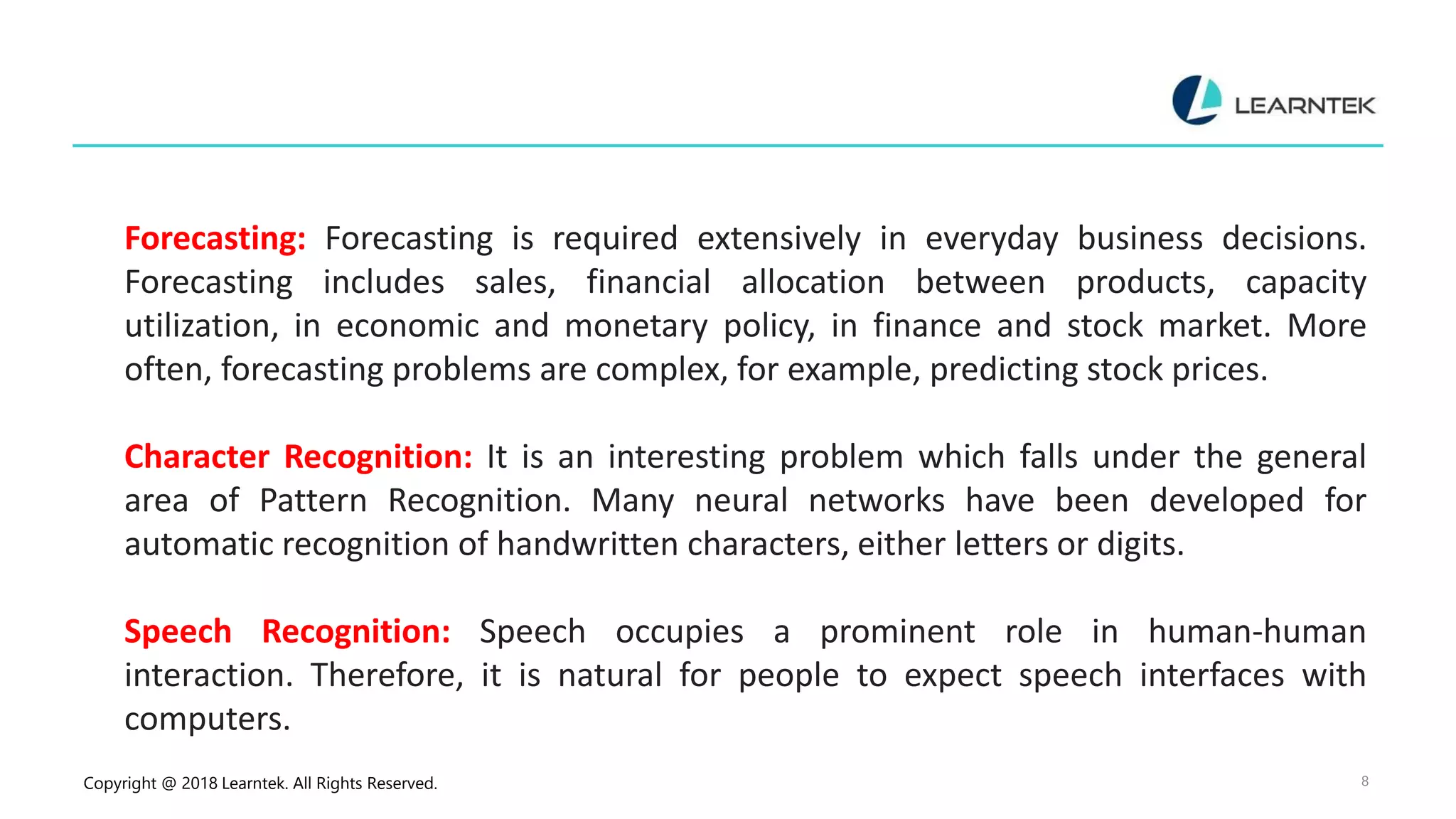 Copyright @ 2018 Learntek. All Rights Reserved. 8
Forecasting: Forecasting is required extensively in everyday business decisions.
Forecasting includes sales, financial allocation between products, capacity
utilization, in economic and monetary policy, in finance and stock market. More
often, forecasting problems are complex, for example, predicting stock prices.
Character Recognition: It is an interesting problem which falls under the general
area of Pattern Recognition. Many neural networks have been developed for
automatic recognition of handwritten characters, either letters or digits.
Speech Recognition: Speech occupies a prominent role in human-human
interaction. Therefore, it is natural for people to expect speech interfaces with
computers.
 