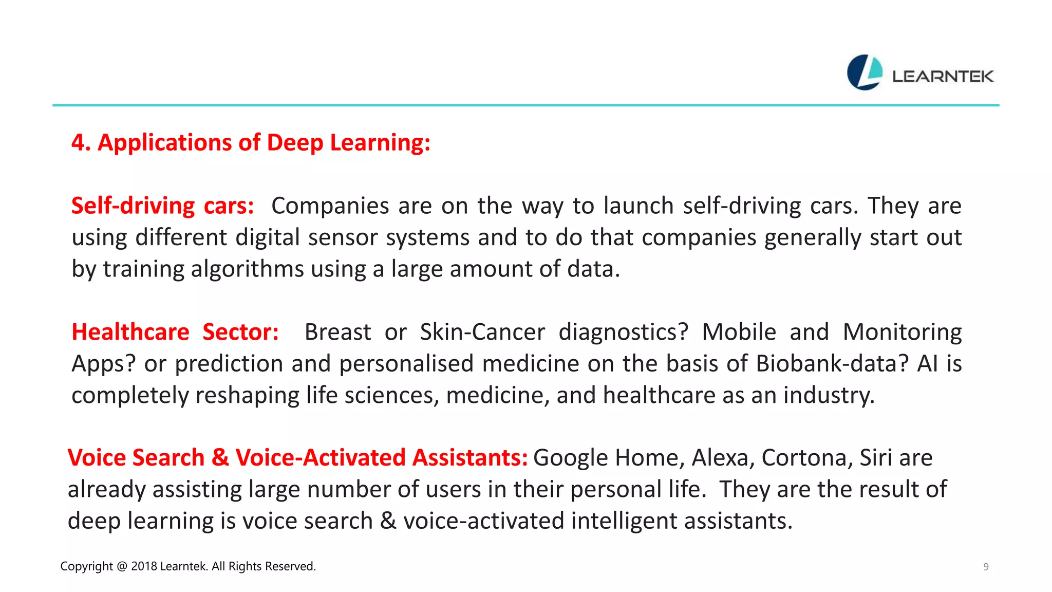 Copyright @ 2018 Learntek. All Rights Reserved. 9
4. Applications of Deep Learning:
Self-driving cars: Companies are on the way to launch self-driving cars. They are
using different digital sensor systems and to do that companies generally start out
by training algorithms using a large amount of data.
Healthcare Sector: Breast or Skin-Cancer diagnostics? Mobile and Monitoring
Apps? or prediction and personalised medicine on the basis of Biobank-data? AI is
completely reshaping life sciences, medicine, and healthcare as an industry.
Voice Search & Voice-Activated Assistants: Google Home, Alexa, Cortona, Siri are
already assisting large number of users in their personal life. They are the result of
deep learning is voice search & voice-activated intelligent assistants.
 