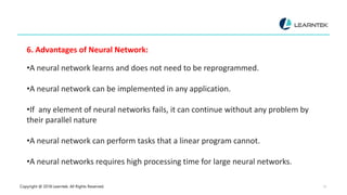 Copyright @ 2018 Learntek. All Rights Reserved. 13
6. Advantages of Neural Network:
•A neural network learns and does not need to be reprogrammed.
•A neural network can be implemented in any application.
•If any element of neural networks fails, it can continue without any problem by
their parallel nature
•A neural network can perform tasks that a linear program cannot.
•A neural networks requires high processing time for large neural networks.
 