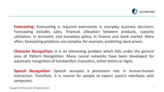 Copyright @ 2018 Learntek. All Rights Reserved. 8
Forecasting: Forecasting is required extensively in everyday business decisions.
Forecasting includes sales, financial allocation between products, capacity
utilization, in economic and monetary policy, in finance and stock market. More
often, forecasting problems are complex, for example, predicting stock prices.
Character Recognition: It is an interesting problem which falls under the general
area of Pattern Recognition. Many neural networks have been developed for
automatic recognition of handwritten characters, either letters or digits.
Speech Recognition: Speech occupies a prominent role in human-human
interaction. Therefore, it is natural for people to expect speech interfaces with
computers.
 