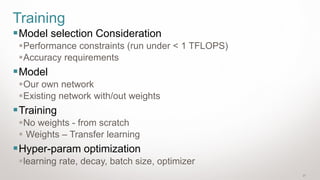 21
Training
▪Model selection Consideration
▪Performance constraints (run under < 1 TFLOPS)
▪Accuracy requirements
▪Model
▪Our own network
▪Existing network with/out weights
▪Training
▪No weights - from scratch
▪ Weights – Transfer learning
▪Hyper-param optimization
▪learning rate, decay, batch size, optimizer
 