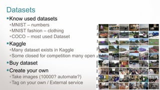 28
Datasets
▪Know used datasets
▪MNIST – numbers
▪MNIST fashion – clothing
▪COCO – most used Dataset
▪Kaggle
▪Many dataset exists in Kaggle
▪Some closed for competition many open
▪Buy dataset
▪Create your own
▪Take images (10000? automate?)
▪Tag on your own / External service
 