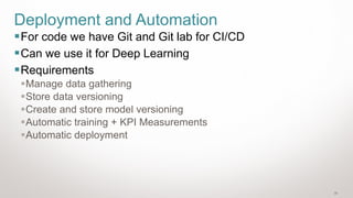 30
Deployment and Automation
▪For code we have Git and Git lab for CI/CD
▪Can we use it for Deep Learning
▪Requirements
▪Manage data gathering
▪Store data versioning
▪Create and store model versioning
▪Automatic training + KPI Measurements
▪Automatic deployment
 