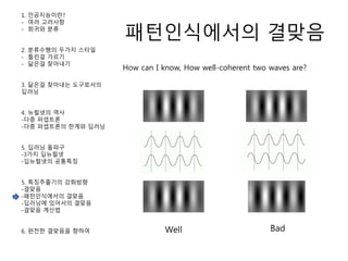 패턴인식에서의 결맞음
1. 인공지능이란?
- 여러 고려사항
- 회귀와 분류
2. 분류수행의 두가지 스타일
- 틀린걸 가르기
- 닮은걸 찾아내기
3. 닮은걸 찾아내는 도구로서의
딥러닝
4. 뉴럴넷의 역사
-다층 퍼셉트론
-다층 퍼셉트론의 한계와 딥러닝
5. 딥러닝 돌파구
-3가지 딥뉴럴넷
-딥뉴럴넷의 공통특징
5. 특징추출기의 강화방향
-결맞음
-패턴인식에서의 결맞음
-딥러닝에 있어서의 결맞음
-결맞음 계산법
6. 완전한 결맞음을 향하여
How can I know, How well-coherent two waves are?
Well Bad
 