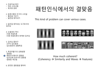패턴인식에서의 결맞음
1. 인공지능이란?
- 여러 고려사항
- 회귀와 분류
2. 분류수행의 두가지 스타일
- 틀린걸 가르기
- 닮은걸 찾아내기
3. 닮은걸 찾아내는 도구로서의
딥러닝
4. 뉴럴넷의 역사
-다층 퍼셉트론
-다층 퍼셉트론의 한계와 딥러닝
5. 딥러닝 돌파구
-3가지 딥뉴럴넷
-딥뉴럴넷의 공통특징
5. 특징추출기의 강화방향
-결맞음
-패턴인식에서의 결맞음
-딥러닝에 있어서의 결맞음
-결맞음 계산법
6. 완전한 결맞음을 향하여
This kind of problem can cover various cases.
How much coherent?
(Coherency  Similarity and Waves  Features)
 