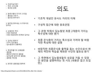 의도
• 기초적 개념인 유사도 거리의 이해
• 구성적 접근에 대한 옹호관점
• 그 관점 하에서 딥뉴럴넷 최종 2개층이 가지는
특수성에 대한 환기
• 최종 은닉층이 가지는 특수성과 가져야 할 바람
직한 특성에 대한 설명
• 바람직한 최종은닉층 출력을 돕는 수단으로서 현
재의 역전파 학습을 제외한 수단의 필요성 환기
• 그 측면에서 딥뉴럴넷들이 성공을 거둘 수 있었
던 원인을 설명하려는 첫 시도 (내용은 없고 도입
만.)
http://blog.kevinfream.com/2013/08/22/life-after-the-robots/
1. 인공지능이란?
- 여러 고려사항
- 회귀와 분류
2. 분류수행의 두가지 스타일
- 틀린걸 가르기
- 닮은걸 찾아내기
3. 닮은걸 찾아내는 도구로서의
딥러닝
4. 뉴럴넷의 역사
-다층 퍼셉트론
-다층 퍼셉트론의 한계와 딥러닝
5. 딥러닝 돌파구
-3가지 딥뉴럴넷
-딥뉴럴넷의 공통특징
5. 특징추출기의 강화방향
-결맞음
-패턴인식에서의 결맞음
-딥러닝에 있어서의 결맞음
-결맞음 계산법
6. 완전한 결맞음을 향하여
 
