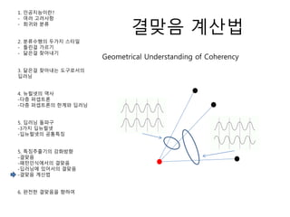 결맞음 계산법
1. 인공지능이란?
- 여러 고려사항
- 회귀와 분류
2. 분류수행의 두가지 스타일
- 틀린걸 가르기
- 닮은걸 찾아내기
3. 닮은걸 찾아내는 도구로서의
딥러닝
4. 뉴럴넷의 역사
-다층 퍼셉트론
-다층 퍼셉트론의 한계와 딥러닝
5. 딥러닝 돌파구
-3가지 딥뉴럴넷
-딥뉴럴넷의 공통특징
5. 특징추출기의 강화방향
-결맞음
-패턴인식에서의 결맞음
-딥러닝에 있어서의 결맞음
-결맞음 계산법
6. 완전한 결맞음을 향하여
Geometrical Understanding of Coherency
 